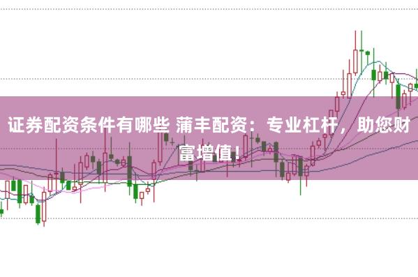 证券配资条件有哪些 蒲丰配资：专业杠杆，助您财富增值！