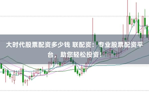 大时代股票配资多少钱 联配资：专业股票配资平台，助您轻松投资！