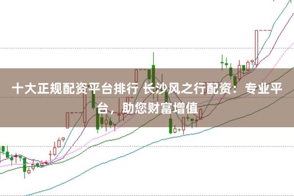 十大正规配资平台排行 长沙风之行配资：专业平台，助您财富增值