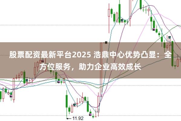 股票配资最新平台2025 浩鼎中心优势凸显：全方位服务，助力企业高效成长