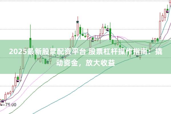 2025最新股票配资平台 股票杠杆操作指南：撬动资金，放大收益