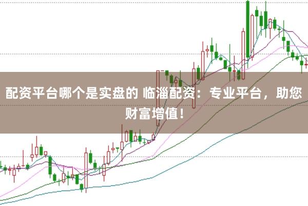 配资平台哪个是实盘的 临淄配资：专业平台，助您财富增值！