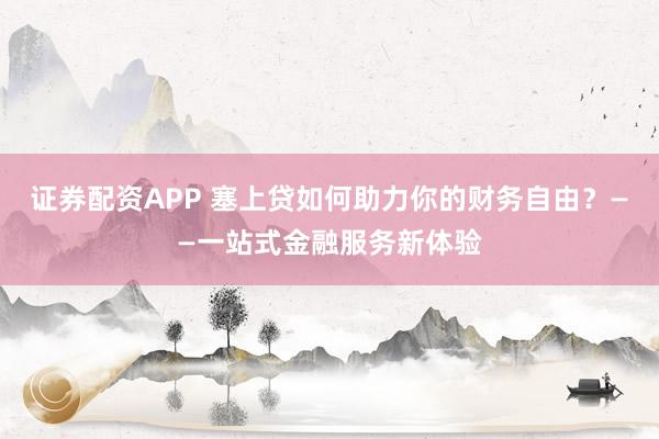 证券配资APP 塞上贷如何助力你的财务自由？——一站式金融服务新体验