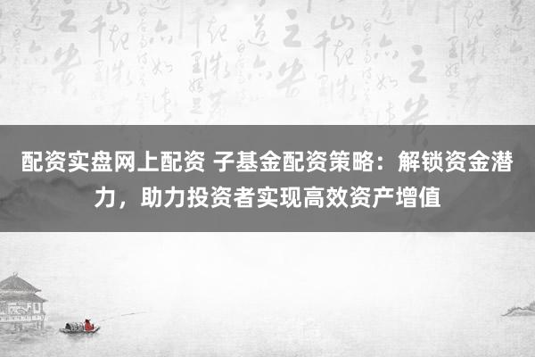 配资实盘网上配资 子基金配资策略：解锁资金潜力，助力投资者实现高效资产增值