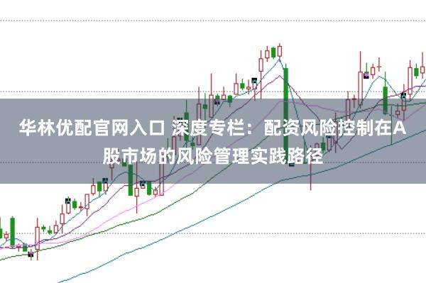 华林优配官网入口 深度专栏:配资风险控制在A股市场的风险管理实践路径