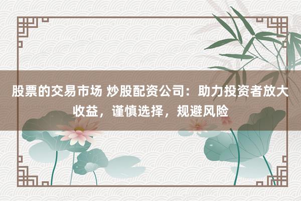 股票的交易市场 炒股配资公司:助力投资者放大收益,谨慎选择,规避风险