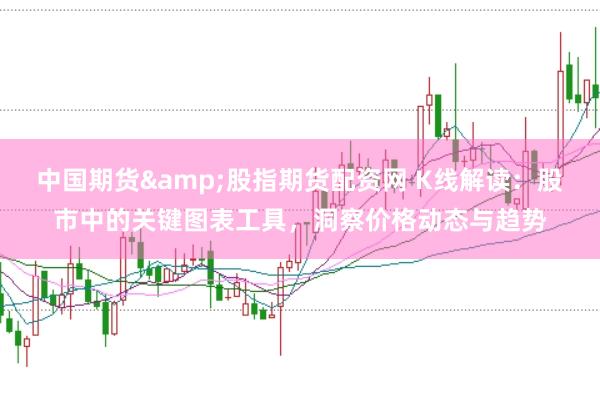 中国期货&股指期货配资网 K线解读:股市中的关键图表工具,洞察价格动态与趋势