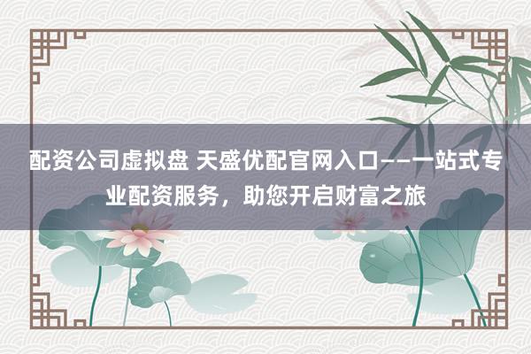 配资公司虚拟盘 天盛优配官网入口——一站式专业配资服务，助您开启财富之旅