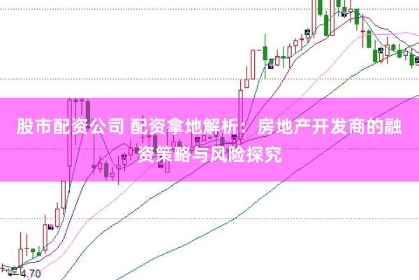 股市配资公司 配资拿地解析：房地产开发商的融资策略与风险探究