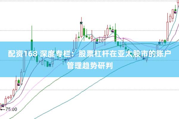 配资168 深度专栏：股票杠杆在亚太股市的账户管理趋势研判