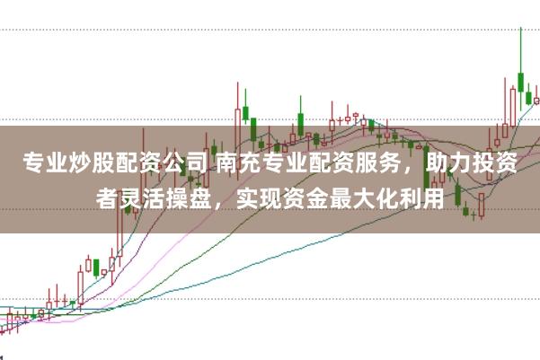 专业炒股配资公司 南充专业配资服务，助力投资者灵活操盘，实现资金最大化利用