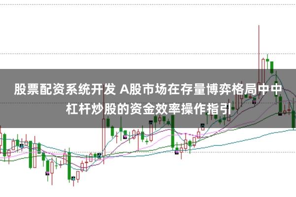 股票配资系统开发 A股市场在存量博弈格局中中杠杆炒股的资金效率操作指引
