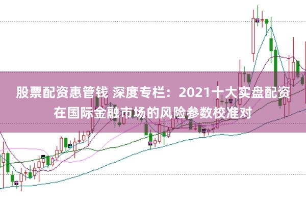股票配资惠管钱 深度专栏：2021十大实盘配资在国际金融市场的风险参数校准对