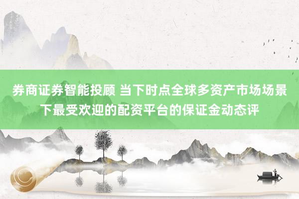 券商证券智能投顾 当下时点全球多资产市场场景下最受欢迎的配资平台的保证金动态评