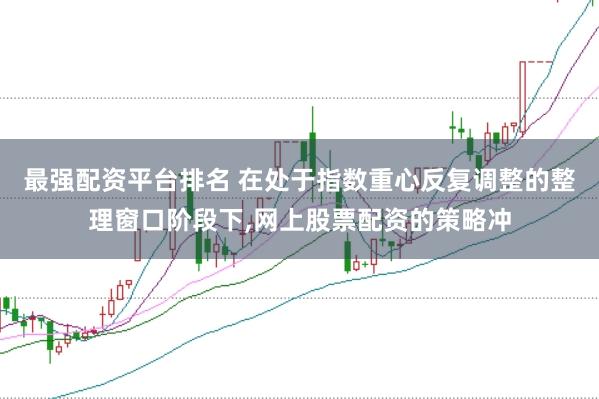 最强配资平台排名 在处于指数重心反复调整的整理窗口阶段下,网上股票配资的策略冲