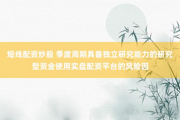 短线配资炒股 季度周期具备独立研究能力的研究型资金使用实盘配资平台的风险因