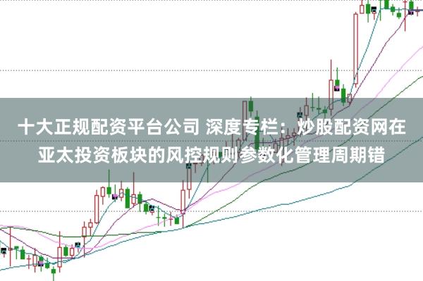 十大正规配资平台公司 深度专栏：炒股配资网在亚太投资板块的风控规则参数化管理周期错
