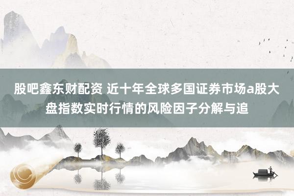 股吧鑫东财配资 近十年全球多国证券市场a股大盘指数实时行情的风险因子分解与追