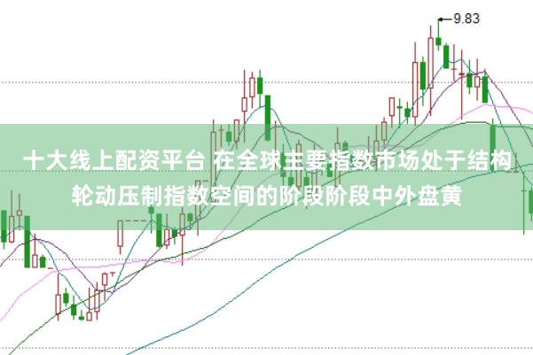 十大线上配资平台 在全球主要指数市场处于结构轮动压制指数空间的阶段阶段中外盘黄