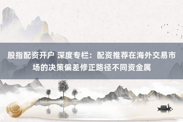 股指配资开户 深度专栏：配资推荐在海外交易市场的决策偏差修正路径不同资金属
