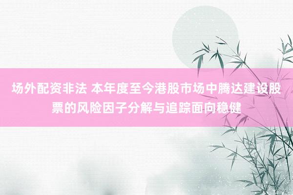 场外配资非法 本年度至今港股市场中腾达建设股票的风险因子分解与追踪面向稳健