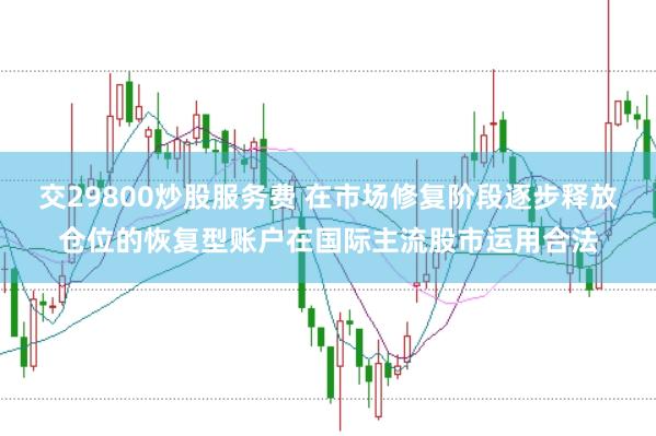 交29800炒股服务费 在市场修复阶段逐步释放仓位的恢复型账户在国际主流股市运用合法