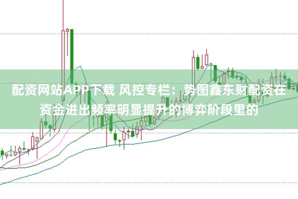 配资网站APP下载 风控专栏:势图鑫东财配资在资金进出频率明显提升的博弈阶段里的