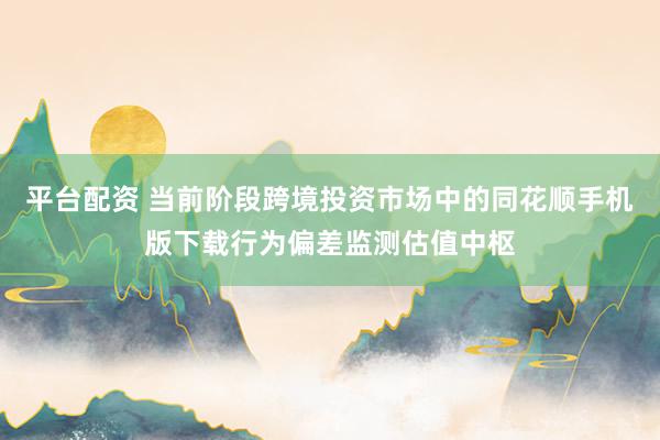平台配资 当前阶段跨境投资市场中的同花顺手机版下载行为偏差监测估值中枢