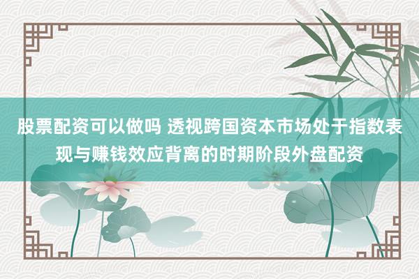 股票配资可以做吗 透视跨国资本市场处于指数表现与赚钱效应背离的时期阶段外盘配资