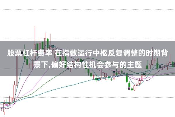 股票杠杆费率 在指数运行中枢反复调整的时期背景下,偏好结构性机会参与的主题