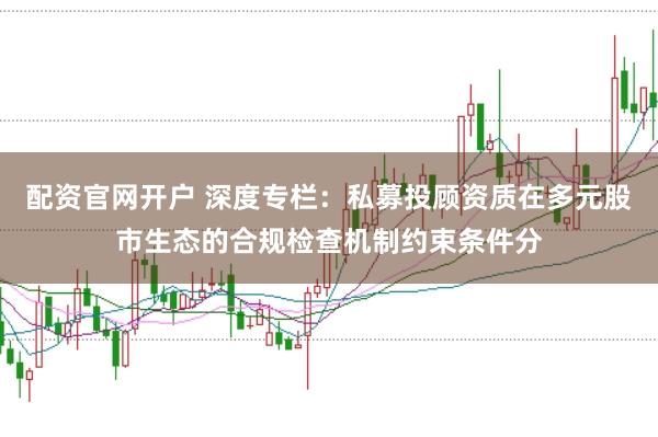 配资官网开户 深度专栏：私募投顾资质在多元股市生态的合规检查机制约束条件分