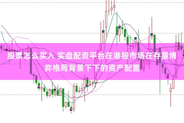 股票怎么买入 实盘配资平台在港股市场在存量博弈格局背景下下的资产配置