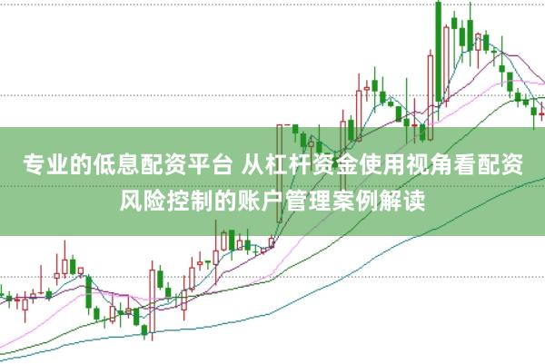 专业的低息配资平台 从杠杆资金使用视角看配资风险控制的账户管理案例解读