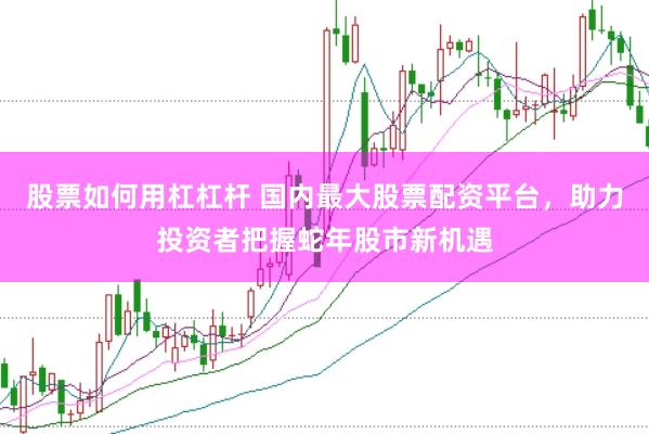 股票如何用杠杠杆 国内最大股票配资平台，助力投资者把握蛇年股市新机遇