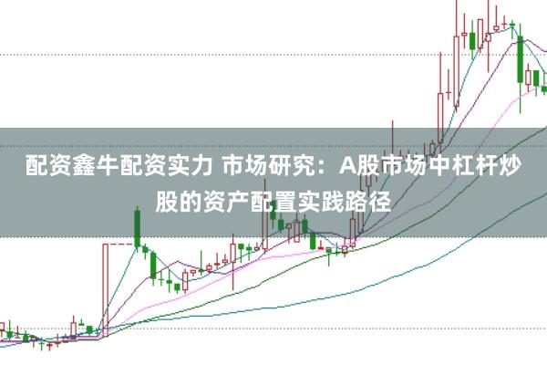 配资鑫牛配资实力 市场研究：A股市场中杠杆炒股的资产配置实践路径