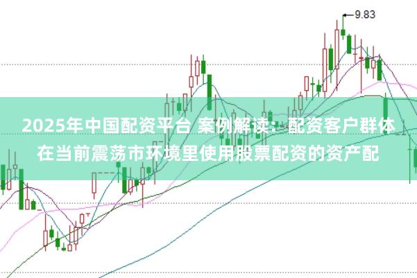 2025年中国配资平台 案例解读：配资客户群体在当前震荡市环境里使用股票配资的资产配