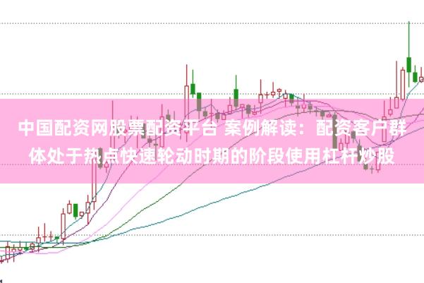 中国配资网股票配资平台 案例解读：配资客户群体处于热点快速轮动时期的阶段使用杠杆炒股