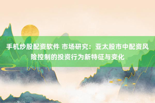手机炒股配资软件 市场研究：亚太股市中配资风险控制的投资行为新特征与变化