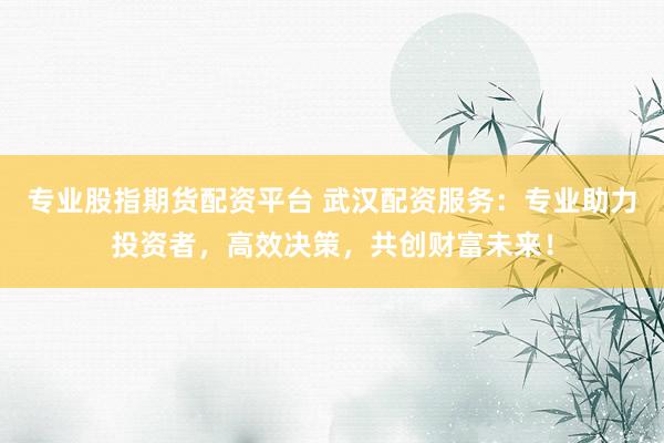专业股指期货配资平台 武汉配资服务:专业助力投资者,高效决策,共创财富未来!