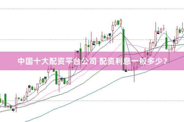 中国十大配资平台公司 配资利息一般多少？