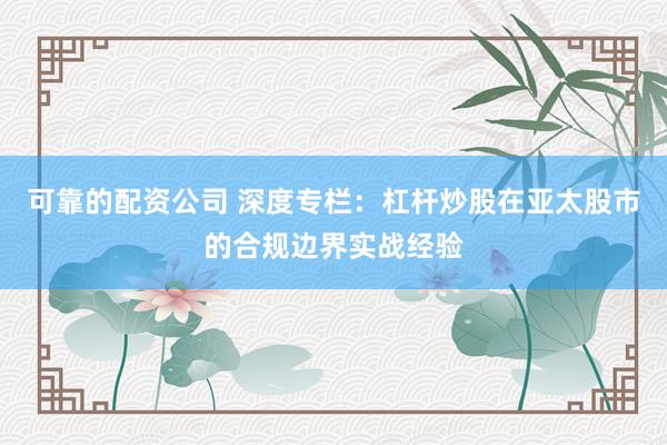 可靠的配资公司 深度专栏：杠杆炒股在亚太股市的合规边界实战经验