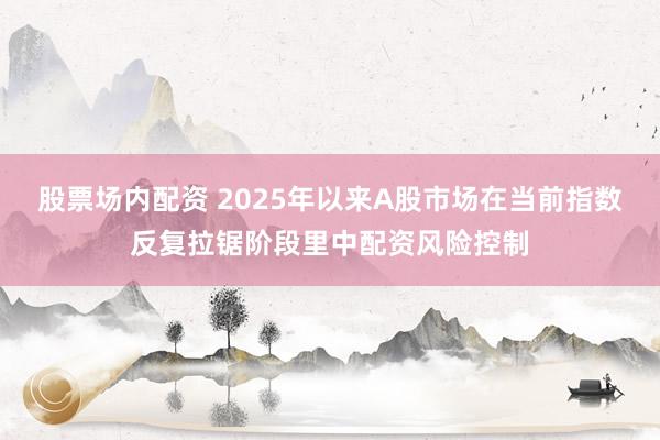 股票场内配资 2025年以来A股市场在当前指数反复拉锯阶段里中配资风险控制