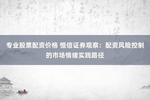专业股票配资价格 恒信证券观察：配资风险控制的市场情绪实践路径
