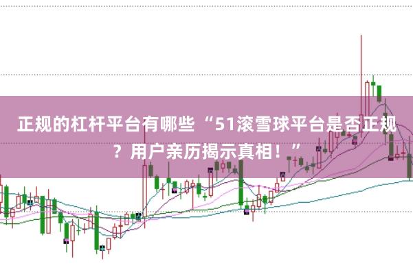 正规的杠杆平台有哪些 “51滚雪球平台是否正规？用户亲历揭示真相！”
