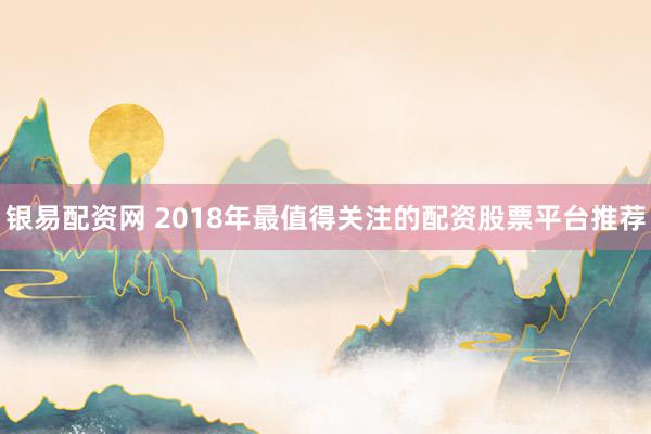 银易配资网 2018年最值得关注的配资股票平台推荐