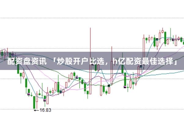 配资盘资讯 「炒股开户比选,h亿配资最佳选择」