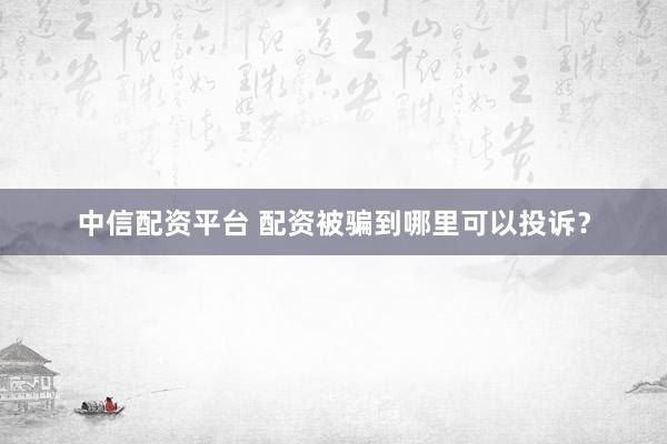 中信配资平台 配资被骗到哪里可以投诉？