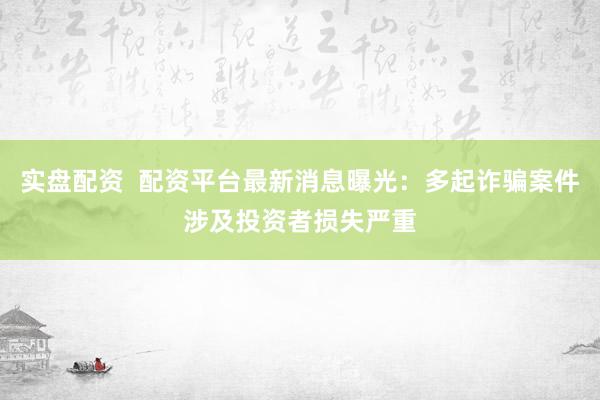 实盘配资  配资平台最新消息曝光：多起诈骗案件涉及投资者损失严重