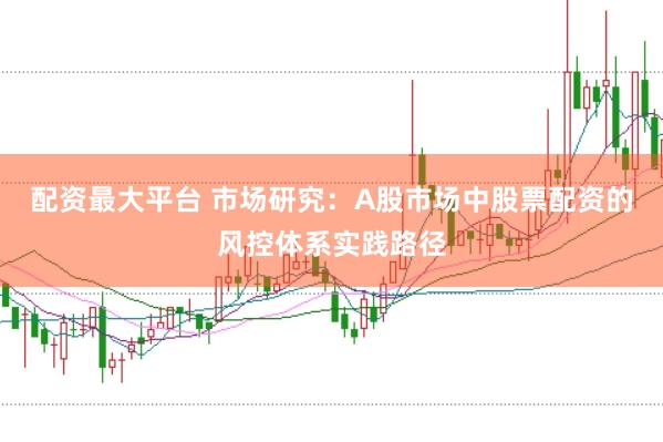 配资最大平台 市场研究：A股市场中股票配资的风控体系实践路径