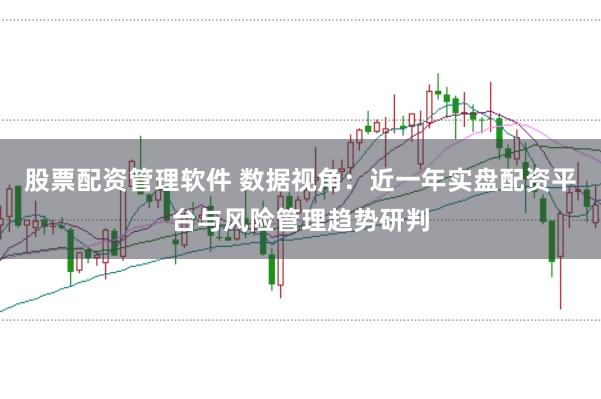 股票配资管理软件 数据视角：近一年实盘配资平台与风险管理趋势研判